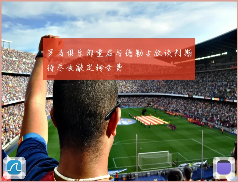 罗马俱乐部重启与德勒古欣谈判期待尽快敲定转会费