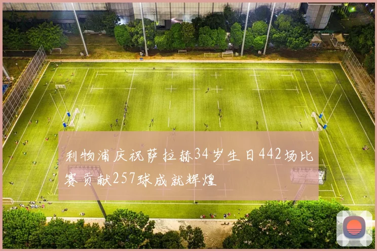 利物浦庆祝萨拉赫34岁生日442场比赛贡献257球成就辉煌