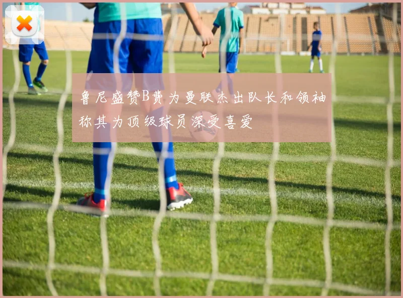 鲁尼盛赞B费为曼联杰出队长和领袖称其为顶级球员深受喜爱