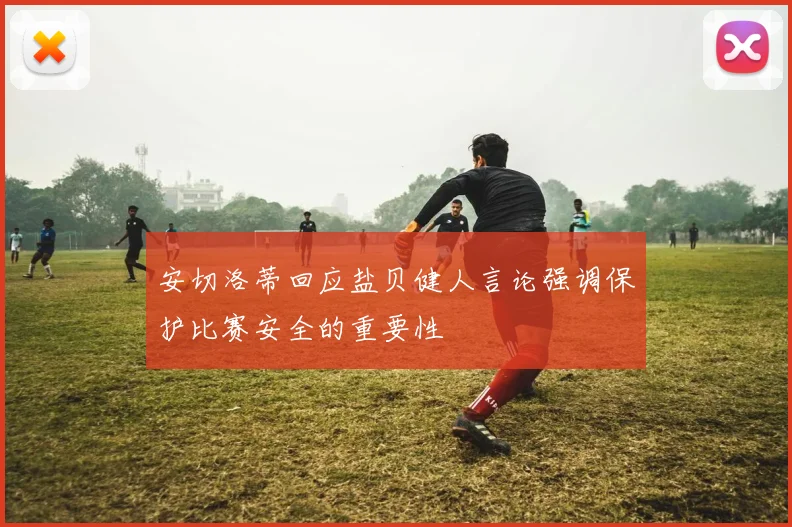 安切洛蒂回应盐贝健人言论强调保护比赛安全的重要性