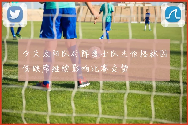 今天太阳队对阵勇士队杰伦格林因伤缺席继续影响比赛走势