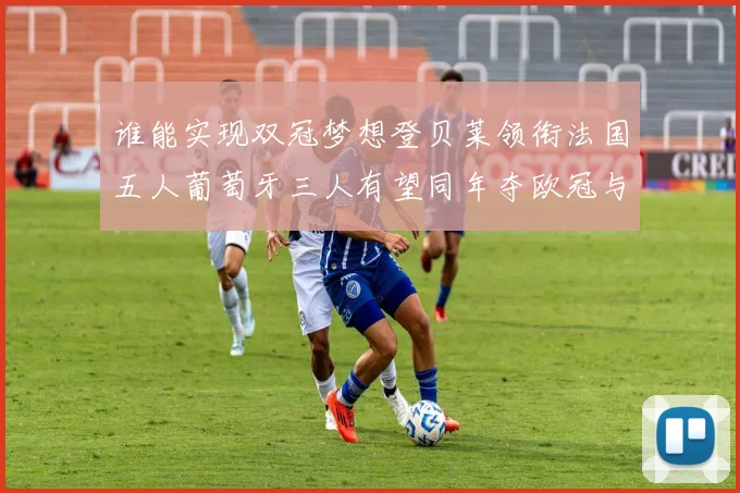 谁能实现双冠梦想登贝莱领衔法国五人葡萄牙三人有望同年夺欧冠与世界杯