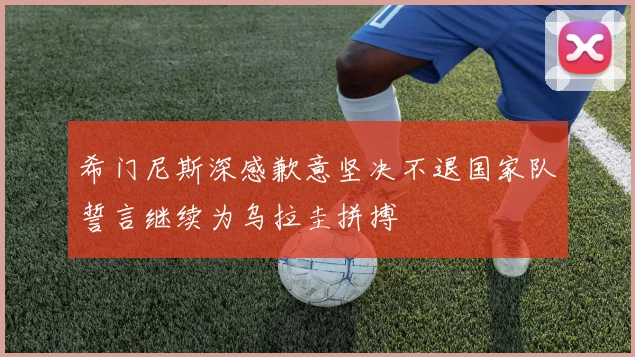 希门尼斯深感歉意坚决不退国家队誓言继续为乌拉圭拼搏
