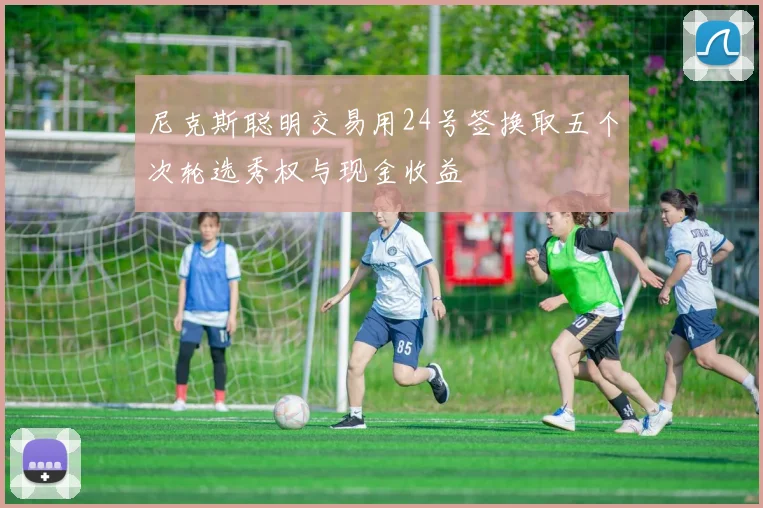 尼克斯聪明交易用24号签换取五个次轮选秀权与现金收益