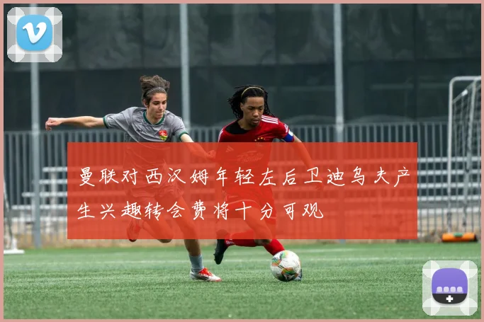 曼联对西汉姆年轻左后卫迪乌夫产生兴趣转会费将十分可观