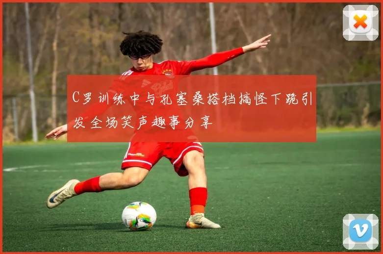 C罗训练中与孔塞桑搭档搞怪下跪引发全场笑声趣事分享