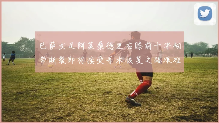 巴萨女足阿莱桑德里右膝前十字韧带断裂即将接受手术恢复之路艰难