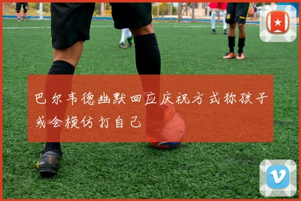 巴尔韦德幽默回应庆祝方式称孩子或会模仿打自己