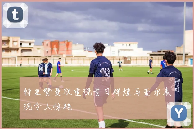 特里赞曼联重现昔日辉煌马奎尔表现令人惊艳