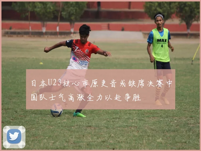 日本U23核心市原吏音或缺席决赛中国队士气高涨全力以赴争胜