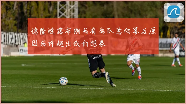 德隆透露布朗或有离队意向幕后原因或许超出我们想象