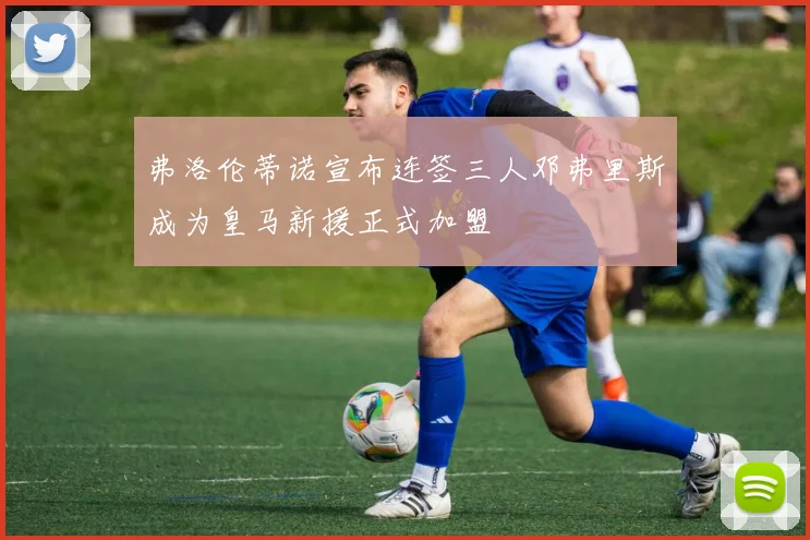 弗洛伦蒂诺宣布连签三人邓弗里斯成为皇马新援正式加盟