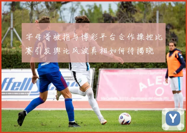 字母哥被指与博彩平台合作操控比赛引发舆论风波真相如何待揭晓