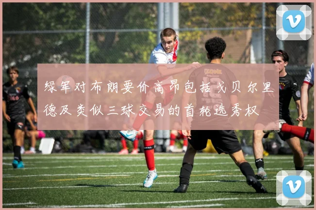 绿军对布朗要价高昂包括戈贝尔里德及类似三球交易的首轮选秀权