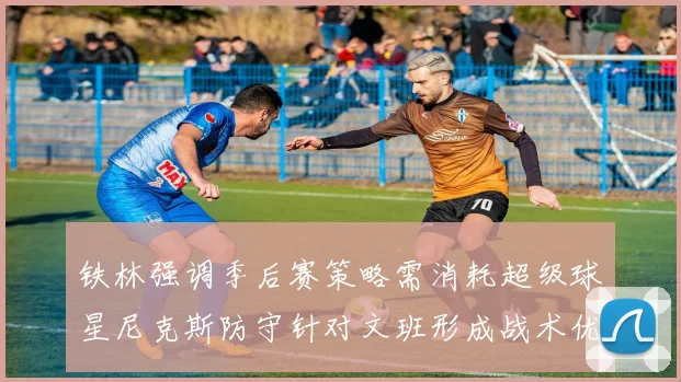 铁林强调季后赛策略需消耗超级球星尼克斯防守针对文班形成战术优势
