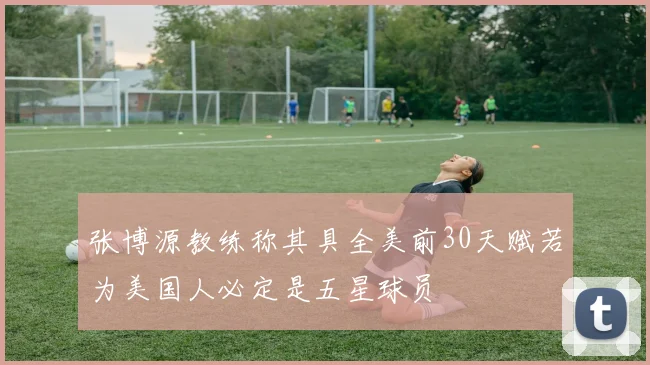 张博源教练称其具全美前30天赋若为美国人必定是五星球员