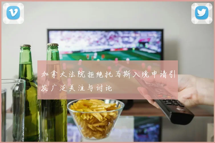 加拿大法院拒绝托马斯入境申请引发广泛关注与讨论