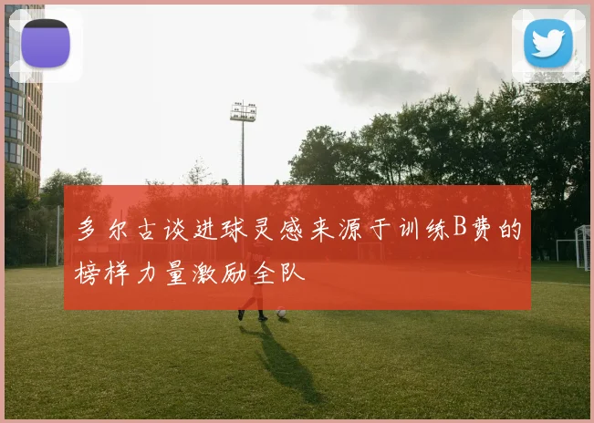 多尔古谈进球灵感来源于训练B费的榜样力量激励全队