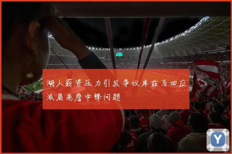 湖人薪资压力引发争议库兹马回应浓眉老詹中锋问题