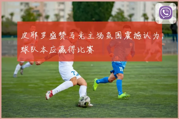 皮耶罗盛赞马竞主场氛围震撼认为球队本应赢得比赛