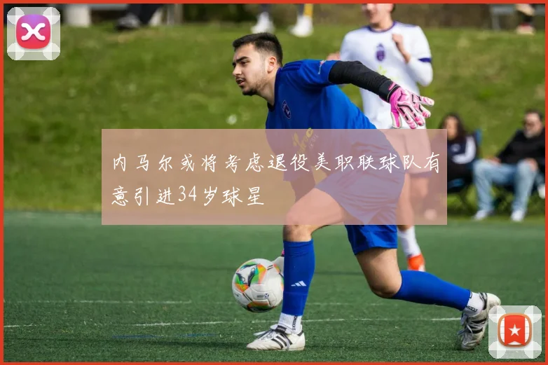 内马尔或将考虑退役美职联球队有意引进34岁球星